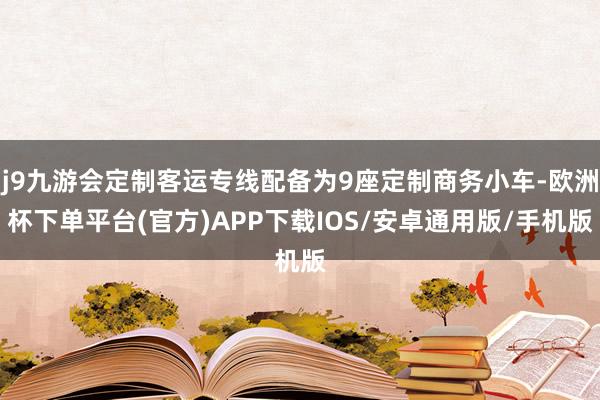 j9九游会定制客运专线配备为9座定制商务小车-欧洲杯下单平台(官方)APP下载IOS/安卓通用版/手机版