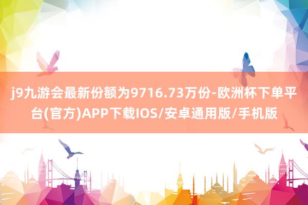 j9九游会最新份额为9716.73万份-欧洲杯下单平台(官方)APP下载IOS/安卓通用版/手机版