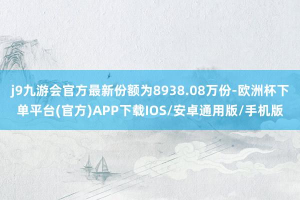 j9九游会官方最新份额为8938.08万份-欧洲杯下单平台(官方)APP下载IOS/安卓通用版/手机版