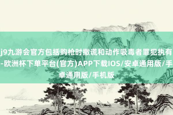 j9九游会官方包括购枪时撒谎和动作吸毒者罪犯执有枪支-欧洲杯下单平台(官方)APP下载IOS/安卓通用版/手机版
