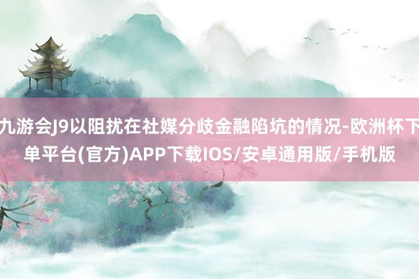 九游会J9以阻扰在社媒分歧金融陷坑的情况-欧洲杯下单平台(官方)APP下载IOS/安卓通用版/手机版